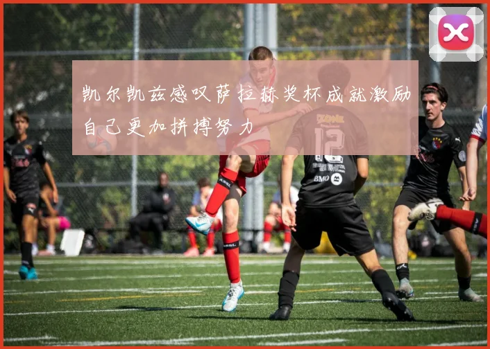 凯尔凯兹感叹萨拉赫奖杯成就激励自己更加拼搏努力