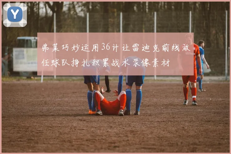 弗莱巧妙运用36计让雷迪克前线放任球队挣扎积累战术录像素材