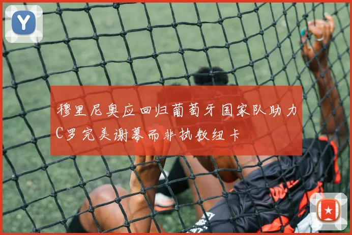 穆里尼奥应回归葡萄牙国家队助力C罗完美谢幕而非执教纽卡