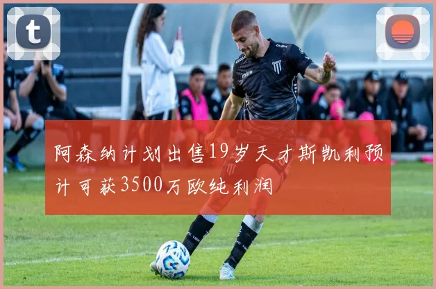 阿森纳计划出售19岁天才斯凯利预计可获3500万欧纯利润