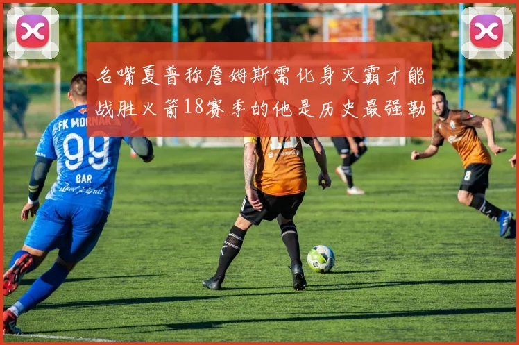 名嘴夏普称詹姆斯需化身灭霸才能战胜火箭18赛季的他是历史最强勒布朗