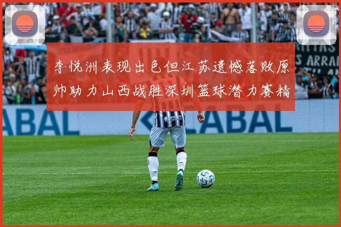 李悦洲表现出色但江苏遗憾落败原帅助力山西战胜深圳篮球潜力赛精彩回顾