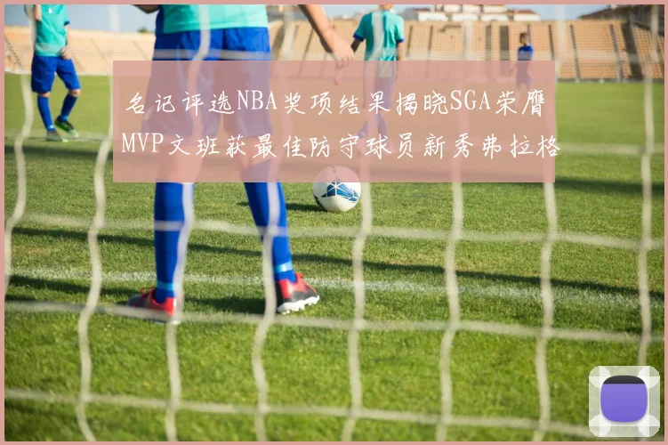 名记评选NBA奖项结果揭晓SGA荣膺MVP文班获最佳防守球员新秀弗拉格当选教练马祖拉获奖