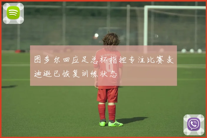 图多尔回应足总杯指控专注比赛麦迪逊已恢复训练状态