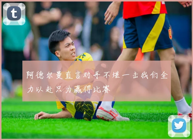 阿德尔曼直言对手不堪一击我们全力以赴只为赢得比赛