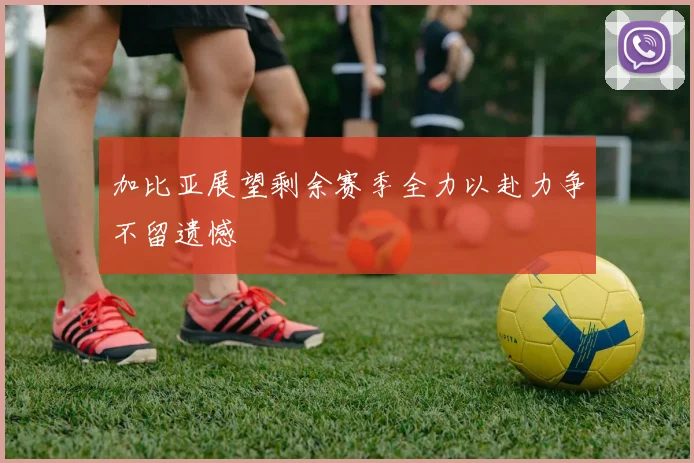 加比亚展望剩余赛季全力以赴力争不留遗憾