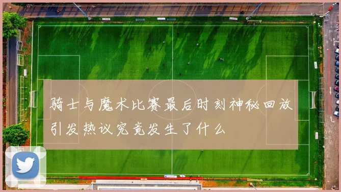 骑士与魔术比赛最后时刻神秘回放引发热议究竟发生了什么
