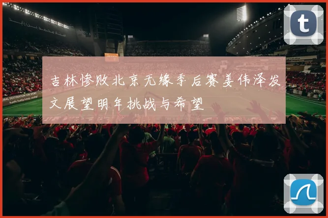 吉林惨败北京无缘季后赛姜伟泽发文展望明年挑战与希望