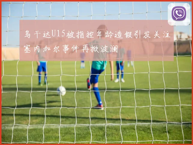 乌干达U15被指控年龄造假引发关注塞内加尔事件再掀波澜