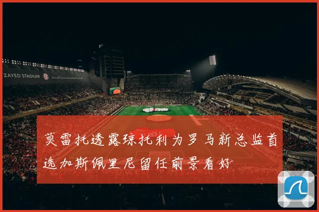 莫雷托透露琼托利为罗马新总监首选加斯佩里尼留任前景看好