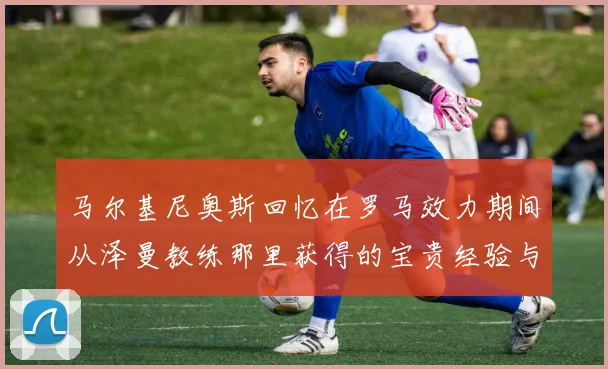 马尔基尼奥斯回忆在罗马效力期间从泽曼教练那里获得的宝贵经验与成长
